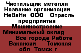 Чистильщик металла › Название организации ­ НеВаНи, ООО › Отрасль предприятия ­ Машиностроение › Минимальный оклад ­ 50 000 - Все города Работа » Вакансии   . Томская обл.,Томск г.